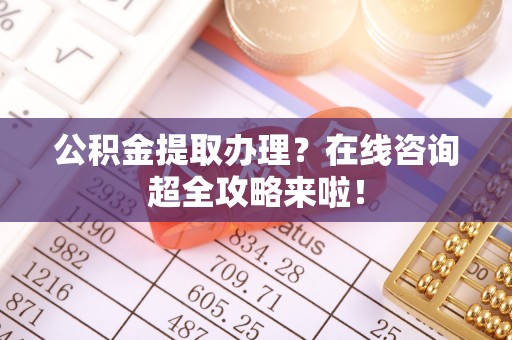 通榆公积金提取办理？在线咨询超全攻略来啦！