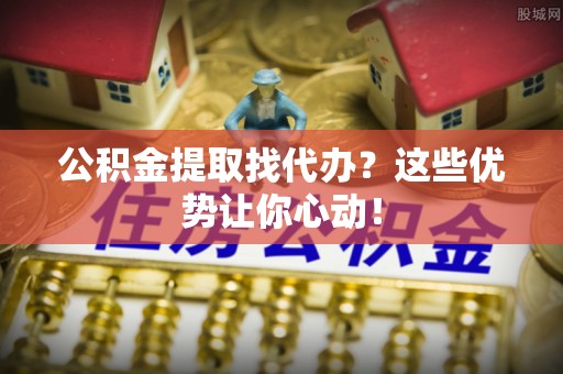 通榆公积金提取找代办？这些优势让你心动！